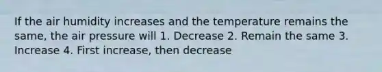 If the air humidity increases and the temperature remains the same, the air pressure will 1. Decrease 2. Remain the same 3. Increase 4. First increase, then decrease