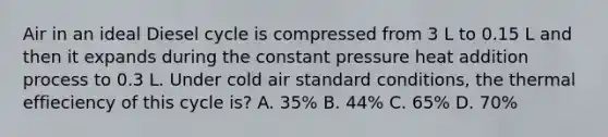 Air in an ideal Diesel cycle is compressed from 3 L to 0.15 L and then it expands during the constant pressure heat addition process to 0.3 L. Under cold air standard conditions, the thermal effieciency of this cycle is? A. 35% B. 44% C. 65% D. 70%