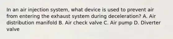 In an air injection system, what device is used to prevent air from entering the exhaust system during deceleration? A. Air distribution manifold B. Air check valve C. Air pump D. Diverter valve