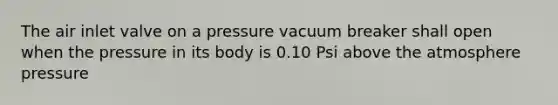 The air inlet valve on a pressure vacuum breaker shall open when the pressure in its body is 0.10 Psi above the atmosphere pressure