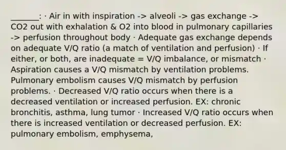 _______: · Air in with inspiration -> alveoli -> gas exchange -> CO2 out with exhalation & O2 into blood in pulmonary capillaries -> perfusion throughout body · Adequate gas exchange depends on adequate V/Q ratio (a match of ventilation and perfusion) · If either, or both, are inadequate = V/Q imbalance, or mismatch · Aspiration causes a V/Q mismatch by ventilation problems. Pulmonary embolism causes V/Q mismatch by perfusion problems. · Decreased V/Q ratio occurs when there is a decreased ventilation or increased perfusion. EX: chronic bronchitis, asthma, lung tumor · Increased V/Q ratio occurs when there is increased ventilation or decreased perfusion. EX: pulmonary embolism, emphysema,