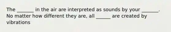 The _______ in the air are interpreted as sounds by your _______. No matter how different they are, all ______ are created by vibrations