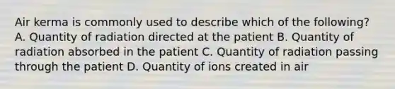 Air kerma is commonly used to describe which of the following? A. Quantity of radiation directed at the patient B. Quantity of radiation absorbed in the patient C. Quantity of radiation passing through the patient D. Quantity of ions created in air