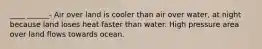 ____ ______- Air over land is cooler than air over water, at night because land loses heat faster than water. High pressure area over land flows towards ocean.