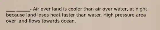 ____ ______- Air over land is cooler than air over water, at night because land loses heat faster than water. High pressure area over land flows towards ocean.