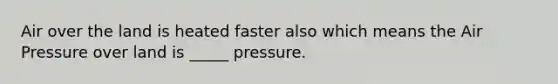 Air over the land is heated faster also which means the Air Pressure over land is _____ pressure.