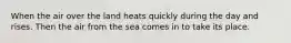 When the air over the land heats quickly during the day and rises. Then the air from the sea comes in to take its place.