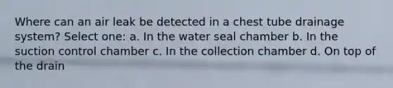 Where can an air leak be detected in a chest tube drainage system? Select one: a. In the water seal chamber b. In the suction control chamber c. In the collection chamber d. On top of the drain