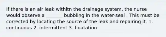 If there is an air leak withitn the drainage system, the nurse would observe a _______ bubbling in the water-seal . This must be corrected by locating the source of the leak and repairing it. 1. continuous 2. intermittent 3. floatation