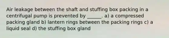 Air leakage between the shaft and stuffing box packing in a centrifugal pump is prevented by ______. a) a compressed packing gland b) lantern rings between the packing rings c) a liquid seal d) the stuffing box gland