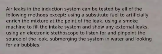 Air leaks in the induction system can be tested by all of the following methods except: using a substitute fuel to artificially enrich the mixture at the point of the leak. using a smoke machine to fill the intake system and show any external leaks. using an electronic stethoscope to listen for and pinpoint the source of the leak. submerging the system in water and looking for air bubbles.