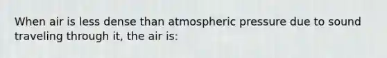 When air is less dense than atmospheric pressure due to sound traveling through it, the air is: