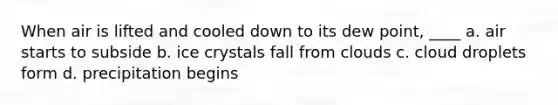 When air is lifted and cooled down to its dew point, ____ a. air starts to subside b. ice crystals fall from clouds c. cloud droplets form d. precipitation begins