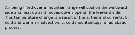 Air being lifted over a mountain range will cool on the windward side and heat up as it moves downslope on the leeward side. This temperature change is a result of the a. thermal currents. b. cold and warm air advection. c. cold mountaintops. d. adiabatic process.