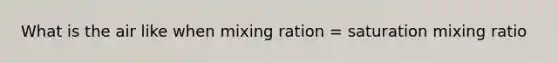 What is the air like when mixing ration = saturation mixing ratio