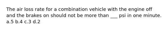 The air loss rate for a combination vehicle with the engine off and the brakes on should not be more than ___ psi in one minute. a.5 b.4 c.3 d.2