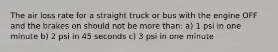 The air loss rate for a straight truck or bus with the engine OFF and the brakes on should not be more than: a) 1 psi in one minute b) 2 psi in 45 seconds c) 3 psi in one minute