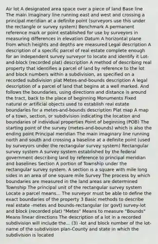 Air lot A designated area space over a piece of land Base line The main imaginary line running east and west and crossing a principal meridian at a definite point (surveyors use this under the rectangle or survey system) Benchmark A permanent reference mark or point established for use by surveyors in measuring differences in elevation Datum A horizontal plane from which heights and depths are measured Legal description A description of a specific parcel of real estate complete enough for an independent survey surveyor to locate and identify it Lot-and-block (recorded plat) description A method of describing real property that identifies a parcel of land by reference to the lot and block numbers within a subdivision, as specified on a recorded subdivision plat Metes-and-bounds description A legal description of a parcel of land that begins at a well marked. And follows the boundaries, using directions and distance is around the tract, back to the place of beginning Monuments Fixed natural or artificial objects used to establish real estate boundaries for a metes-and-bounds description Plat map A map of a town, section, or subdivision indicating the location and boundaries of individual properties Point of beginning (POB) The starting point of the survey (metes-and-bounds) which is also the ending point Principal meridian The main imaginary line running north and south and crossing a baseline at a definite point (used by surveyors under the rectangular survey system) Rectangular survey system A survey system established by the federal government describing land by reference to principal meridian and baselines Section A portion of Township under the rectangular survey system. A section is a square with mile long sides in an area of one square mile Survey The process by which boundaries are measured in the land areas are determined Township The principal unit of the rectangular survey system Locate a parcel means... The surveyor must be able to define the exact boundaries of the property 3 Basic methods to describe real estate -metes and bounds-rectangular (or govt) survey-lot and block (recorded plat) "Metes" Means to measure "Bounds" Means linear directions The description of a lot in a recorded subdivision will include the... (3) -lot and block number of the lot-name of the subdivision plan-County and state in which the subdivision is located