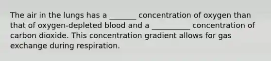 The air in the lungs has a _______ concentration of oxygen than that of oxygen-depleted blood and a __________ concentration of carbon dioxide. This concentration gradient allows for gas exchange during respiration.