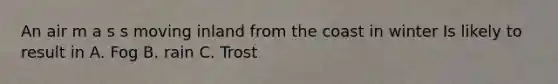 An air m a s s moving inland from the coast in winter Is likely to result in A. Fog B. rain C. Trost