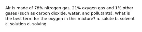 Air is made of 78% nitrogen gas, 21% oxygen gas and 1% other gases (such as carbon dioxide, water, and pollutants). What is the best term for the oxygen in this mixture? a. solute b. solvent c. solution d. solving