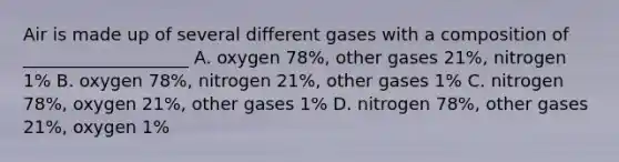 Air is made up of several different gases with a composition of ___________________ A. oxygen 78%, other gases 21%, nitrogen 1% B. oxygen 78%, nitrogen 21%, other gases 1% C. nitrogen 78%, oxygen 21%, other gases 1% D. nitrogen 78%, other gases 21%, oxygen 1%