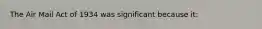 The Air Mail Act of 1934 was significant because it: