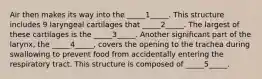 Air then makes its way into the _____1_____. This structure includes 9 laryngeal cartilages that _____2_____. The largest of these cartilages is the _____3_____. Another significant part of the larynx, the _____4_____, covers the opening to the trachea during swallowing to prevent food from accidentally entering the respiratory tract. This structure is composed of _____5_____.