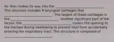 Air then makes its way into the ______________________________. This structure includes 9 laryngeal cartilages that ______________________________. The largest of these cartilages is the ______________________________. Another significant part of the larynx, the ______________________________, covers the opening to the trachea during swallowing to prevent food from accidentally entering the respiratory tract. This structure is composed of ______________________________.