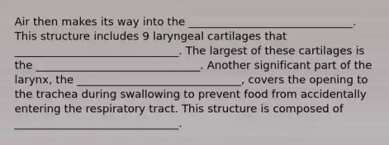 Air then makes its way into the ______________________________. This structure includes 9 laryngeal cartilages that ______________________________. The largest of these cartilages is the ______________________________. Another significant part of the larynx, the ______________________________, covers the opening to the trachea during swallowing to prevent food from accidentally entering the respiratory tract. This structure is composed of ______________________________.