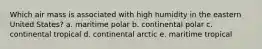 Which air mass is associated with high humidity in the eastern United States? a. maritime polar b. continental polar c. continental tropical d. continental arctic e. maritime tropical