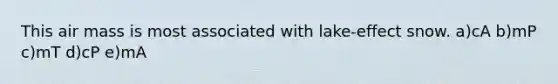 This air mass is most associated with lake-effect snow. a)cA b)mP c)mT d)cP e)mA