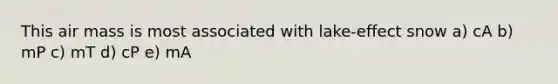This air mass is most associated with lake-effect snow a) cA b) mP c) mT d) cP e) mA