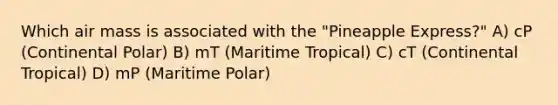 Which air mass is associated with the "Pineapple Express?" A) cP (Continental Polar) B) mT (Maritime Tropical) C) cT (Continental Tropical) D) mP (Maritime Polar)