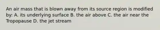 An air mass that is blown away from its source region is modified by: A. its underlying surface B. the air above C. the air near the Tropopause D. the jet stream