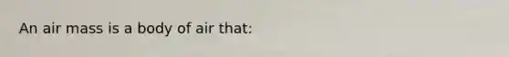 An air mass is a body of air that: