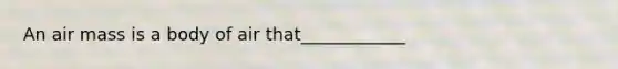 An air mass is a body of air that____________