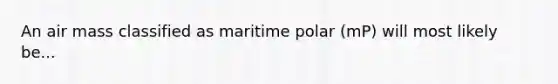 An air mass classified as maritime polar (mP) will most likely be...