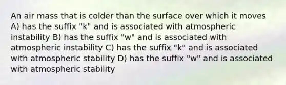 An air mass that is colder than the surface over which it moves A) has the suffix "k" and is associated with atmospheric instability B) has the suffix "w" and is associated with atmospheric instability C) has the suffix "k" and is associated with atmospheric stability D) has the suffix "w" and is associated with atmospheric stability