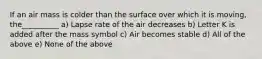 If an air mass is colder than the surface over which it is moving, the__________ a) Lapse rate of the air decreases b) Letter K is added after the mass symbol c) Air becomes stable d) All of the above e) None of the above