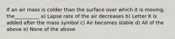 If an air mass is colder than the surface over which it is moving, the__________ a) Lapse rate of the air decreases b) Letter K is added after the mass symbol c) Air becomes stable d) All of the above e) None of the above