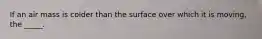 If an air mass is colder than the surface over which it is moving, the _____.