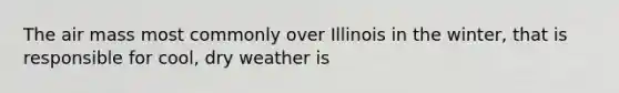 The air mass most commonly over Illinois in the winter, that is responsible for cool, dry weather is