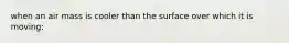when an air mass is cooler than the surface over which it is moving: