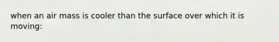 when an air mass is cooler than the surface over which it is moving: