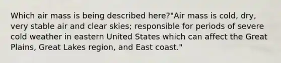 Which air mass is being described here?"Air mass is cold, dry, very stable air and clear skies; responsible for periods of severe cold weather in eastern United States which can affect the Great Plains, Great Lakes region, and East coast."