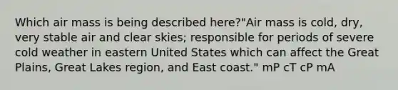 Which air mass is being described here?"Air mass is cold, dry, very stable air and clear skies; responsible for periods of severe cold weather in eastern United States which can affect the Great Plains, Great Lakes region, and East coast." mP cT cP mA