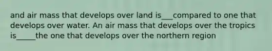 and air mass that develops over land is___compared to one that develops over water. An air mass that develops over the tropics is_____the one that develops over the northern region