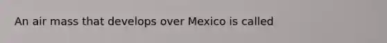 An air mass that develops over Mexico is called