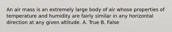 An air mass is an extremely large body of air whose properties of temperature and humidity are fairly similar in any horizontal direction at any given altitude. A. True B. False